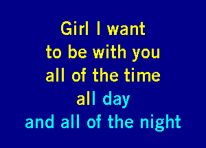 Girl I want
to be with you

all of the time
all day
and all of the night