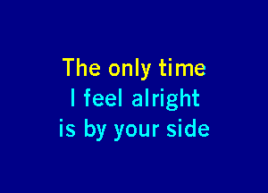 The only time

I feel alright
is by your side