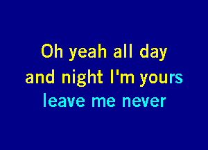 Oh yeah all day

and night I'm yours
leave me never