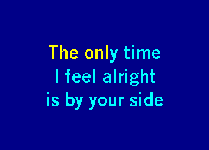 The only time

I feel alright
is by your side