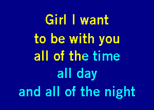 Girl I want
to be with you

all of the time
all day

and all of the night
