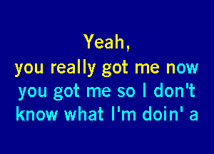 Yeah,
you really got me now

you got me so I don't
know what I'm doin' a