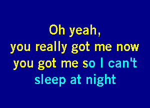 Oh yeah,
you really got me now

you got me so I can't
sleep at night