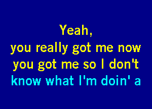 Yeah,
you really got me now

you got me so I don't
know what I'm doin' a