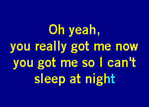 Oh yeah,
you really got me now

you got me so I can't
sleep at night