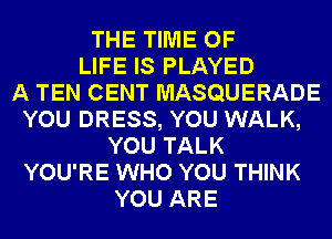 THE TIME OF
LIFE IS PLAYED
A TEN CENT MASQUERADE
YOU DRESS, YOU WALK,
YOU TALK
YOU'RE WHO YOU THINK
YOU ARE