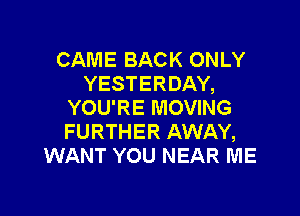 CAME BACK ONLY
YESTERDAY,
YOU'RE MOVING

FURTHER AWAY,
WANT YOU NEAR ME