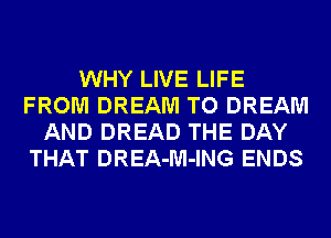 WHY LIVE LIFE
FROM DREAM TO DREAM
AND DREAD THE DAY
THAT DREA-M-ING ENDS