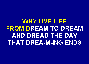 WHY LIVE LIFE
FROM DREAM TO DREAM
AND DREAD THE DAY
THAT DREA-M-ING ENDS