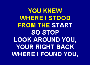 YOU KNEW
WHERE I STOOD
FROM THE START

SO STOP
LOOK AROUND YOU,
YOUR RIGHT BACK
WHERE I FOUND YOU,