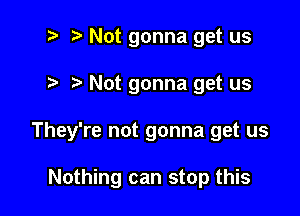 2 r) Not gonna get us

Not gonna get us

They're not gonna get us

Nothing can stop this