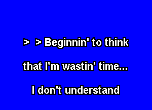 t. Beginnin' to think

that Pm wastin' time...

I don't understand