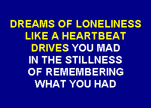 DREAMS OF LONELINESS
LIKE A HEARTBEAT
DRIVES YOU MAD
IN THE STILLNESS
OF REMEMBERING
WHAT YOU HAD