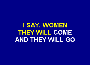 I SAY, WOMEN
THEY WILL COME

AND THEY WILL GO