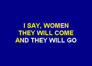 I SAY, WOMEN
THEY WILL COME

AND THEY WILL GO