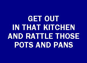 GET OUT
IN THAT KITCHEN
AND RATTLE THOSE
POTS AND PANS