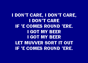 I DONIT CARE, I DON'T CARE,
I DONIT CARE
IF IE COMES ROUND ,ERE.
I GOT MY BEER
IGOT MY BEER
LEI MUWER SORT IT OUT
IF IE COMES ROUND 'ERE.