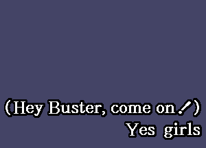 (Hey Buster, come on .f )
Yes girls