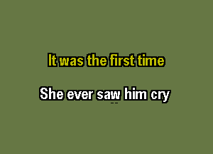 It was the first time

She ever saw him cry