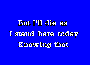 But I'll die as

I stand here today

Knowing that