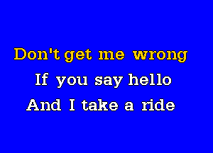 Don't get me wrong

If you say hello
And I take a ride