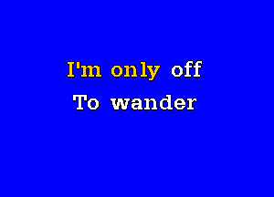 I'm only off

To wander