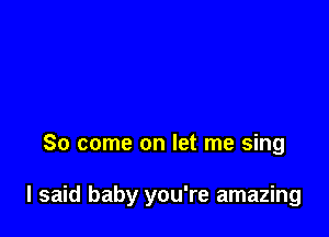 So come on let me sing

I said baby you're amazing