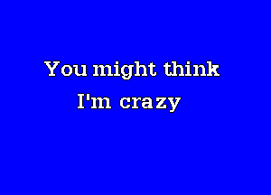 You might think

I'm crazy