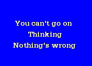 You can't go on
Thinking

Nothing's wrong