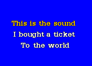 This is the sound

I bought a ticket
To the world