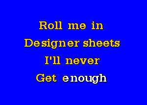 Roll me in
Design er sheets
I'll never

Get e nough