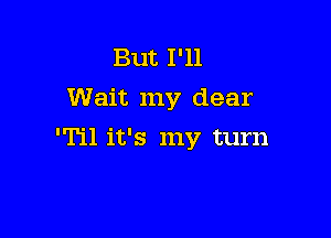 But I'll
Wait my dear

'Til it's my turn