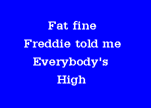 Fat fine
Freddie told me

Everybody's
High