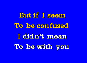 But if I seem
To be confused
I didn't mean

To be with you