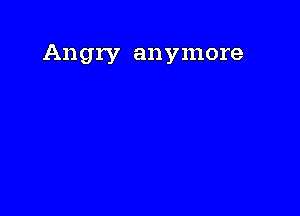 Angry anymore