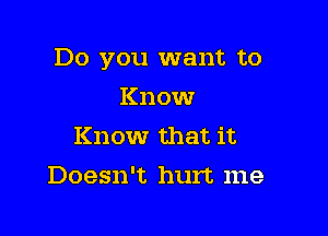 Do you want to

Know
Know that it
Doesn't hurt me