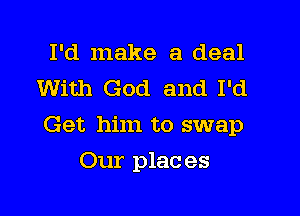 I'd make a deal
With God and I'd

Get him to swap

Our plac es