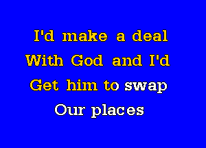 I'd make a deal
With God and I'd

Get him to swap

Our plac es