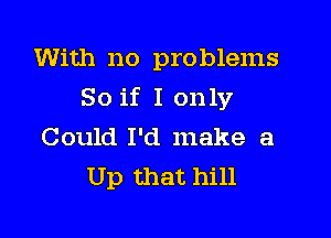 With no problems

So if I only

Could I'd make a
Up that hill