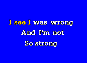 I see I was wrong
And I'm not

So strong