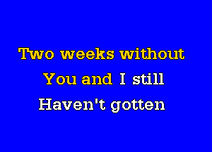 Two weeks Without
You and I still

Haven't gotten