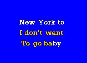 New York to

I don't want
To go baby