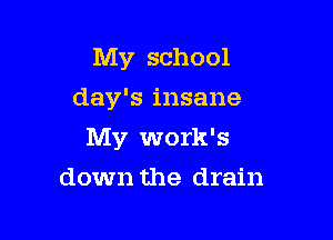 My school
day's insane

My work's

down the drain