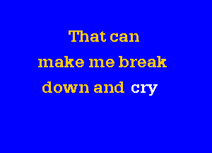 That can
make me break

down and cry