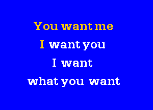 You want me
I want you
I want

what you want