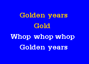 Golden years
Gold

Whop Whop Whop

Golden years