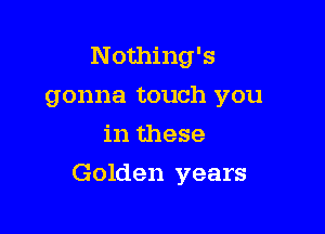 Nothing's
gonna touch you
in these

Golden years