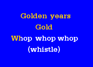 Golden years
Gold

Whop Whop whop
(whistle)