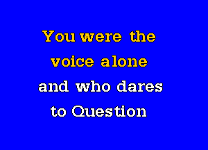 You were the

voice alone
and who dares
to Question