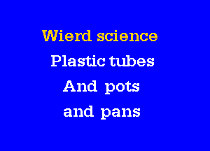 Wierd science
Plastic tubes

And pots

and pans